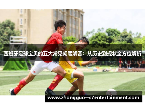 西班牙足球宝贝的五大常见问题解答：从历史到现状全方位解析