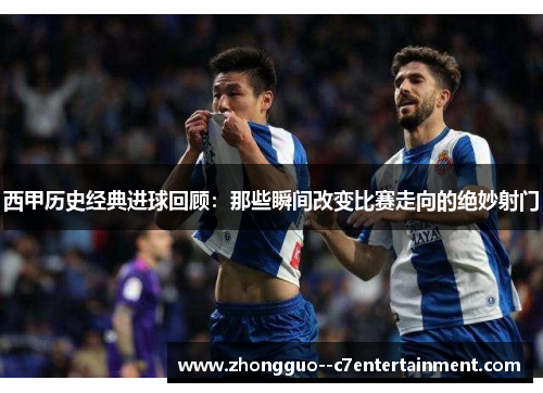 西甲历史经典进球回顾：那些瞬间改变比赛走向的绝妙射门