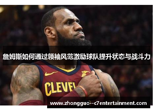 詹姆斯如何通过领袖风范激励球队提升状态与战斗力