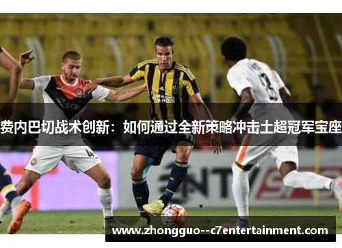 费内巴切战术创新：如何通过全新策略冲击土超冠军宝座
