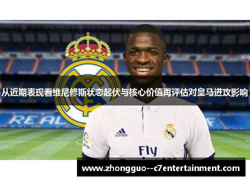 从近期表现看维尼修斯状态起伏与核心价值再评估对皇马进攻影响