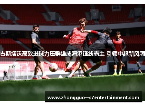 古斯塔沃高效进球力压群雄成海港锋线霸主 引领中超新风潮