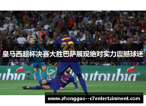 皇马西超杯决赛大胜巴萨展现绝对实力震撼球迷