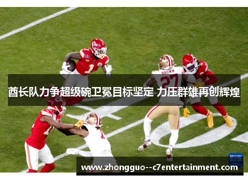 酋长队力争超级碗卫冕目标坚定 力压群雄再创辉煌