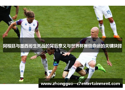 阿根廷与墨西哥生死战的背后意义与世界杯晋级命运的关键抉择