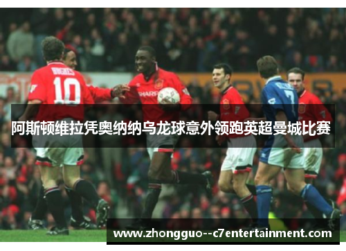 阿斯顿维拉凭奥纳纳乌龙球意外领跑英超曼城比赛 