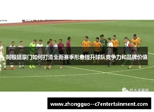 阿根廷豪门如何打造全新赛季形象提升球队竞争力和品牌价值