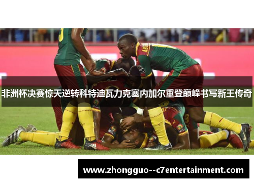 非洲杯决赛惊天逆转科特迪瓦力克塞内加尔重登巅峰书写新王传奇