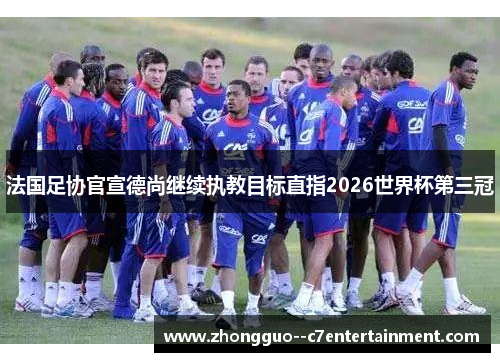 法国足协官宣德尚继续执教目标直指2026世界杯第三冠