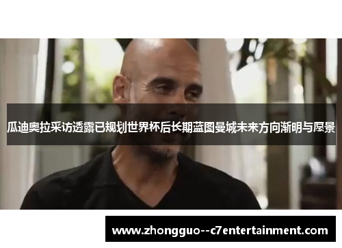 瓜迪奥拉采访透露已规划世界杯后长期蓝图曼城未来方向渐明与愿景